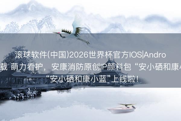 滚球软件(中国)2026世界杯官方IOS|Android手机app下载 萌力看护，安康消防原创IP颜料包 “安小硒和康小蓝”上线啦！