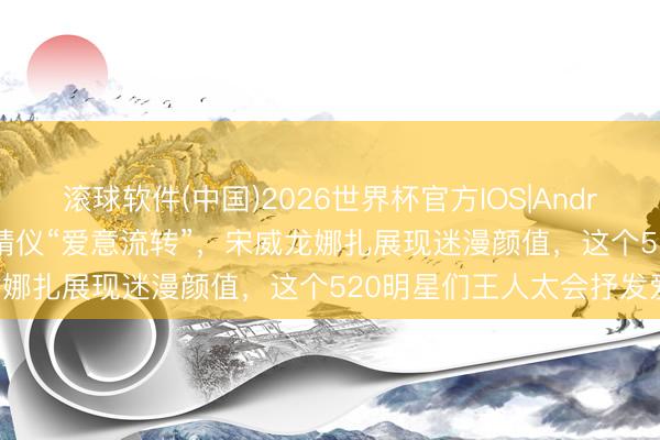 滚球软件(中国)2026世界杯官方IOS|Android手机app下载 李现张婧仪“爱意流转”，宋威龙娜扎展现迷漫颜值，这个520明星们王人太会抒发爱！