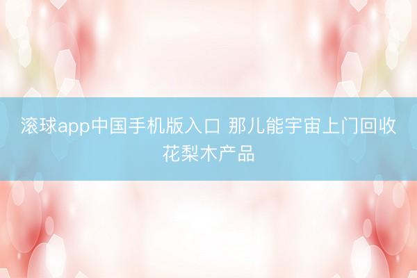 滚球app中国手机版入口 那儿能宇宙上门回收花梨木产品
