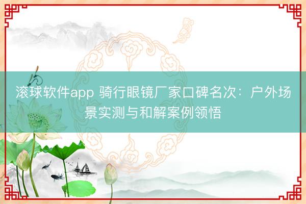滚球软件app 骑行眼镜厂家口碑名次：户外场景实测与和解案例领悟