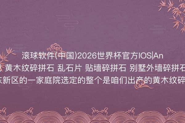 滚球软件(中国)2026世界杯官方IOS|Android手机app下载 黄木纹碎拼石 乱石片 贴墙碎拼石 别墅外墙碎拼石 民宿碎拼石 上海浦东新区的一家庭院选定的整个是咱们出产的黄木纹碎拼石，黄木纹碎拼石是自然原生态石材，石身自带详尽当然的黄木纹肌理，纹路联结档次分明，光泽温润随和，合座颜色淡雅耐看，自然质感澈底。