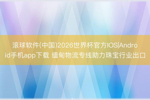 滚球软件(中国)2026世界杯官方IOS|Android手机app下载 缅甸物流专线助力珠宝行业出口