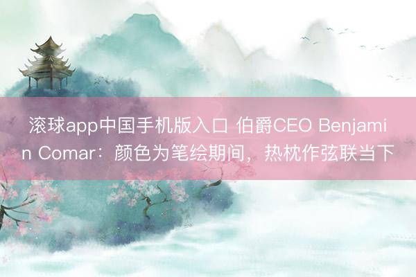 滚球app中国手机版入口 伯爵CEO Benjamin Comar：颜色为笔绘期间，热枕作弦联当下