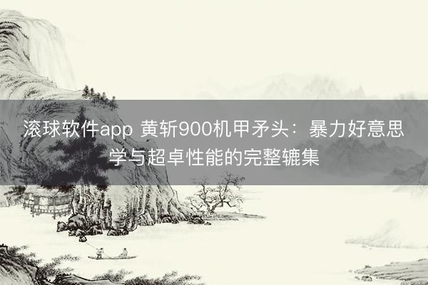 滚球软件app 黄斩900机甲矛头：暴力好意思学与超卓性能的完整辘集