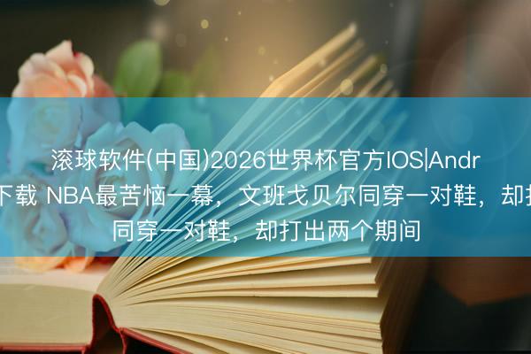 滚球软件(中国)2026世界杯官方IOS|Android手机app下载 NBA最苦恼一幕,文班戈贝尔同穿一对鞋,却打出两个期间