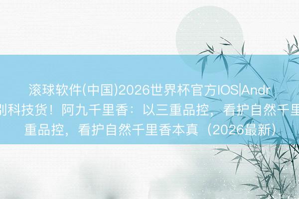 滚球软件(中国)2026世界杯官方IOS|Android手机app下载 阔别科技货！阿九千里香：以三重品控，看护自然千里香本真（2026最新）