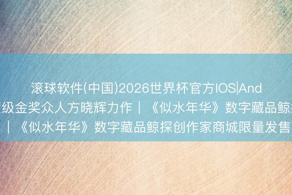 滚球软件(中国)2026世界杯官方IOS|Android手机app下载 国度级金奖众人方晓辉力作｜《似水年华》数字藏品鲸探创作家商城限量发售