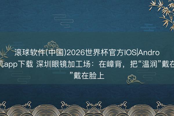 滚球软件(中国)2026世界杯官方IOS|Android手机app下载 深圳眼镜加工场：在嶂背，把“温润”戴在脸上