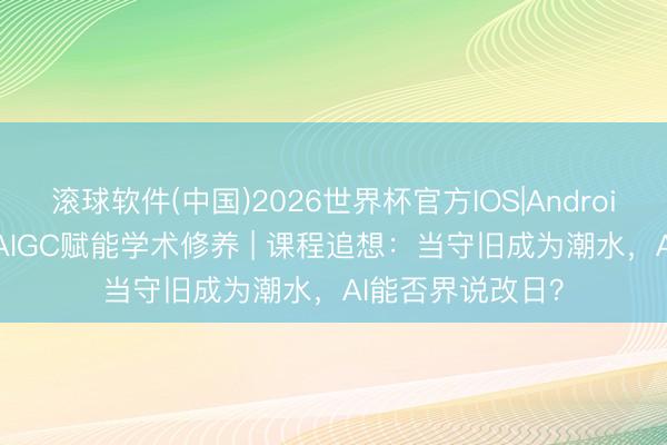 滚球软件(中国)2026世界杯官方IOS|Android手机app下载 AIGC赋能学术修养 | 课程追想：当守旧成为潮水，AI能否界说改日？