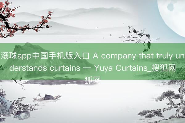 滚球app中国手机版入口 A company that truly understands curtains — Yuya Curtains_搜狐网