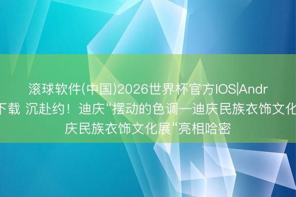 滚球软件(中国)2026世界杯官方IOS|Android手机app下载 沉赴约！迪庆“摆动的色调—迪庆民族衣饰文化展“亮相哈密