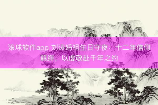 滚球软件app 刘涛妈祖生日守夜：十二年信仰羁绊，以虔敬赴千年之约