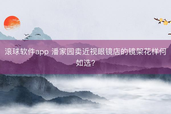 滚球软件app 潘家园卖近视眼镜店的镜架花样何如选？