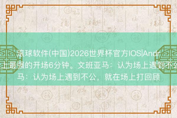 滚球软件(中国)2026世界杯官方IOS|Android手机app下载 史上最强的开场6分钟。文班亚马：认为场上遇到不公，就在场上打回顾