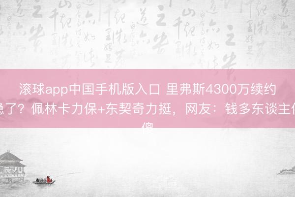 滚球app中国手机版入口 里弗斯4300万续约稳了？佩林卡力保+东契奇力挺，网友：钱多东谈主傻