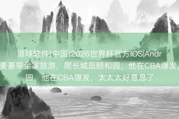 滚球软件(中国)2026世界杯官方IOS|Android手机app下载 麦基带全家旅游，爬长城逛颐和园，他在CBA爆发，太太太好意思了