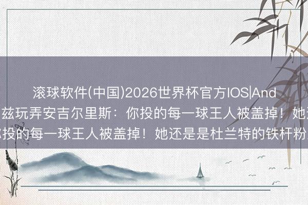 滚球软件(中国)2026世界杯官方IOS|Android手机app下载 爱德华兹玩弄安吉尔里斯：你投的每一球王人被盖掉！她还是是杜兰特的铁杆粉丝