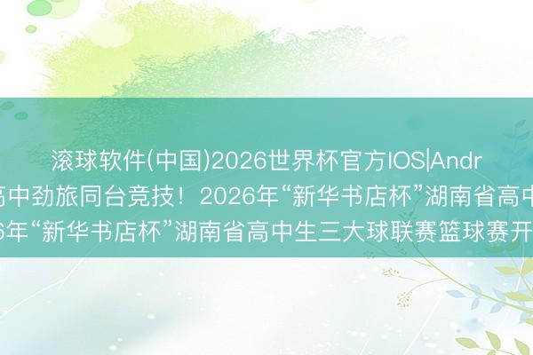 滚球软件(中国)2026世界杯官方IOS|Android手机app下载 47支高中劲旅同台竞技！2026年“新华书店杯”湖南省高中生三大球联赛篮球赛开战