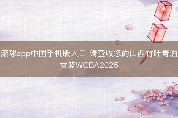 滚球app中国手机版入口 请查收您的山西竹叶青酒女篮WCBA2025