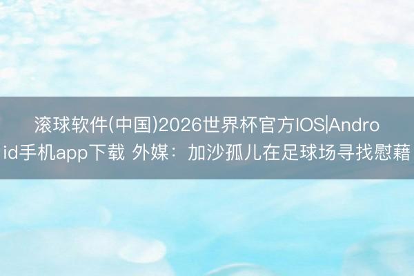 滚球软件(中国)2026世界杯官方IOS|Android手机app下载 外媒：加沙孤儿在足球场寻找慰藉