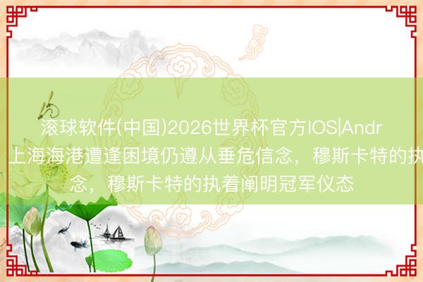 滚球软件(中国)2026世界杯官方IOS|Android手机app下载 上海海港遭逢困境仍遵从垂危信念，穆斯卡特的执着阐明冠军仪态