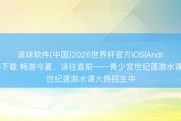 滚球软件(中国)2026世界杯官方IOS|Android手机app下载 畅游今夏，泳往直前——青少宫世纪莲游水课火热招生中