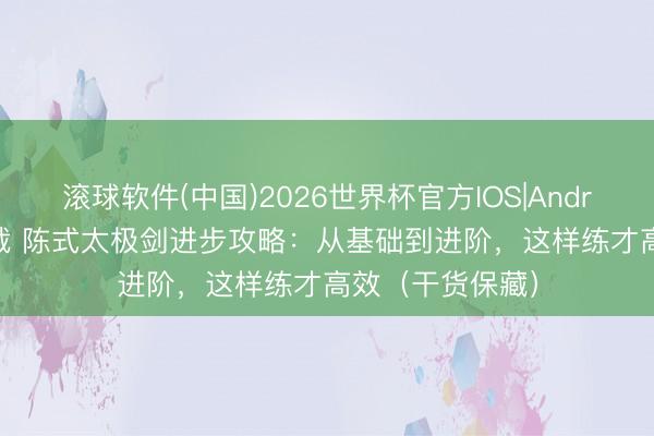 滚球软件(中国)2026世界杯官方IOS|Android手机app下载 陈式太极剑进步攻略：从基础到进阶，这样练才高效（干货保藏）