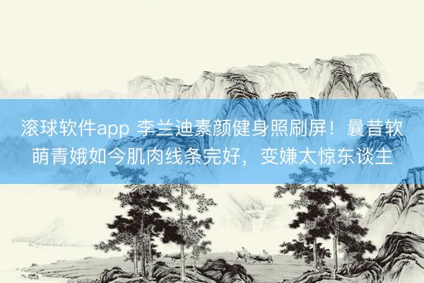 滚球软件app 李兰迪素颜健身照刷屏！曩昔软萌青娥如今肌肉线条完好，变嫌太惊东谈主