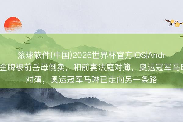滚球软件(中国)2026世界杯官方IOS|Android手机app下载 金牌被前岳母倒卖，和前妻法庭对簿，奥运冠军马琳已走向另一条路