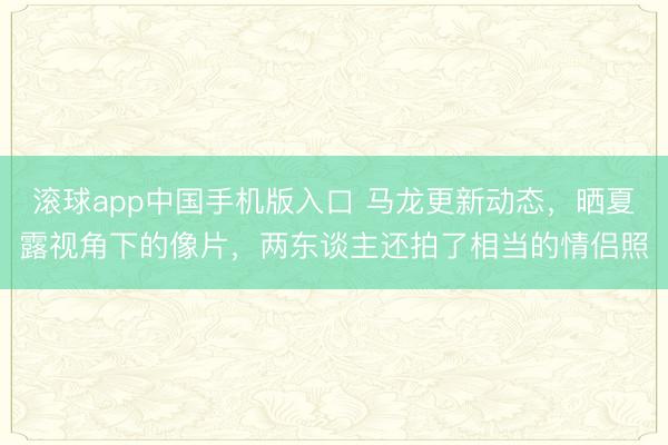 滚球app中国手机版入口 马龙更新动态，晒夏露视角下的像片，两东谈主还拍了相当的情侣照