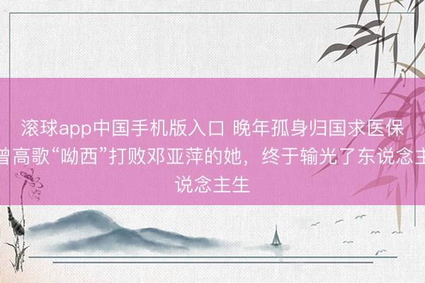 滚球app中国手机版入口 晚年孤身归国求医保！曾高歌“呦西”打败邓亚萍的她，终于输光了东说念主生