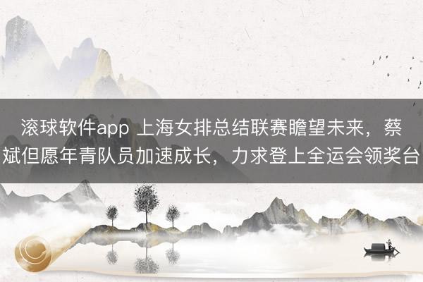 滚球软件app 上海女排总结联赛瞻望未来，蔡斌但愿年青队员加速成长，力求登上全运会领奖台