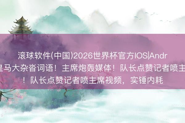滚球软件(中国)2026世界杯官方IOS|Android手机app下载 皇马大杂沓词语！主席炮轰媒体！队长点赞记者喷主席视频，实锤内耗