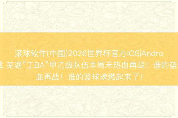 滚球软件(中国)2026世界杯官方IOS|Android手机app下载 芜湖“工BA”甲乙级队伍本周末热血再战!谁的篮球魂燃起来了!