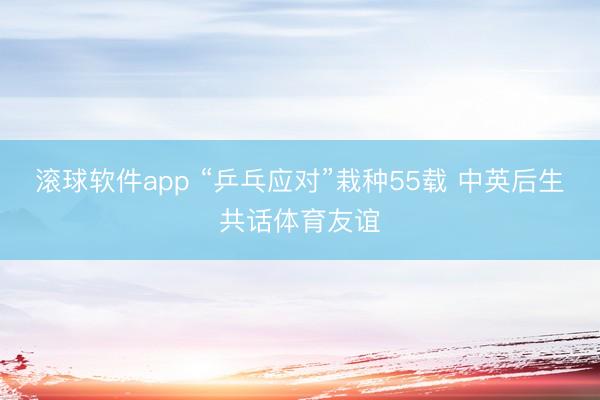 滚球软件app “乒乓应对”栽种55载 中英后生共话体育友谊