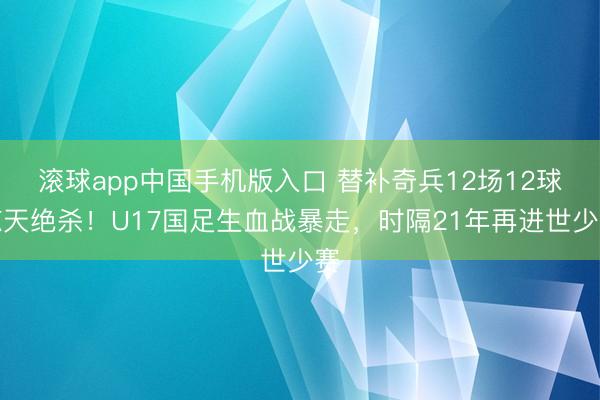 滚球app中国手机版入口 替补奇兵12场12球惊天绝杀!U17国足生血战暴走,时隔21年再进世少赛