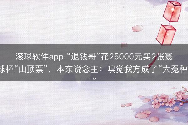 滚球软件app “退钱哥”花25000元买2张寰球杯“山顶票”，本东说念主：嗅觉我方成了“大冤种”