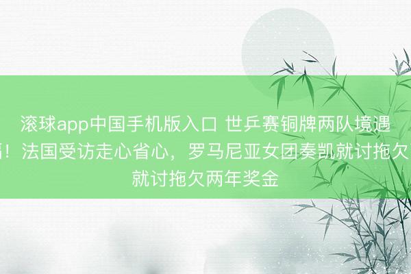 滚球app中国手机版入口 世乒赛铜牌两队境遇天悬地隔！法国受访走心省心，罗马尼亚女团奏凯就讨拖欠两年奖金