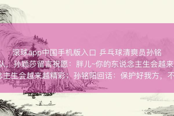滚球app中国手机版入口 乒乓球清爽员孙铭阳发文文书退放洋家队，孙颖莎留言祝愿：胖儿~你的东说念主生会越来越精彩；孙铭阳回话：保护好我方，不竭散漫光辉