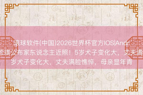 滚球软件(中国)2026世界杯官方IOS|Android手机app下载 惠若琪公布家东说念主近照！5岁犬子变化大，丈夫满脸憔悴，母亲显年青