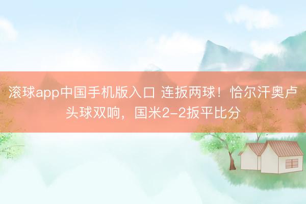 滚球app中国手机版入口 连扳两球！恰尔汗奥卢头球双响，国米2-2扳平比分
