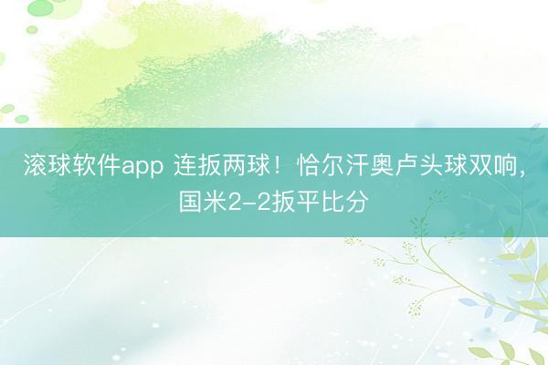 滚球软件app 连扳两球！恰尔汗奥卢头球双响，国米2-2扳平比分