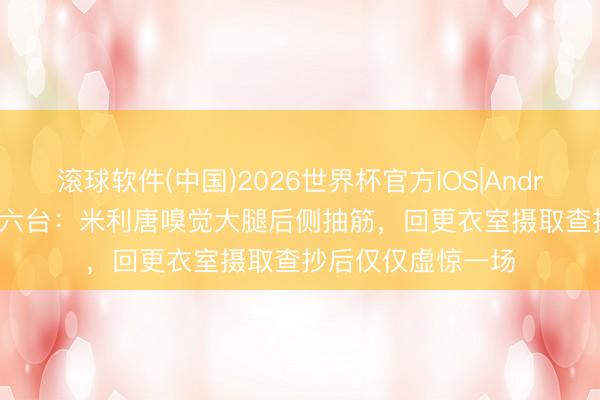 滚球软件(中国)2026世界杯官方IOS|Android手机app下载 六台：米利唐嗅觉大腿后侧抽筋，回更衣室摄取查抄后仅仅虚惊一场