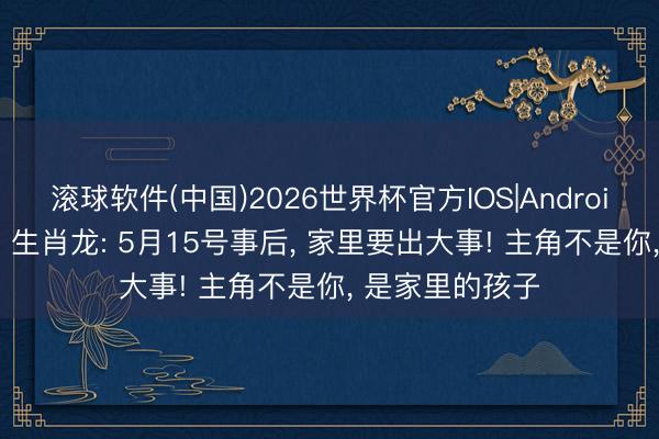 滚球软件(中国)2026世界杯官方IOS|Android手机app下载 生肖龙: 5月15号事后， 家里要出大事! 主角不是你， 是家里的孩子