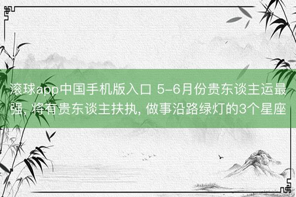 滚球app中国手机版入口 5-6月份贵东谈主运最强， 将有贵东谈主扶执， 做事沿路绿灯的3个星座