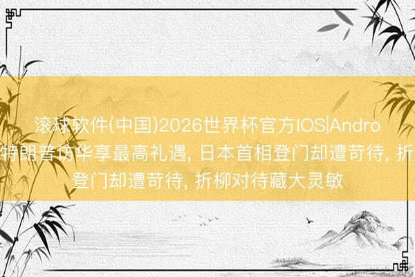 滚球软件(中国)2026世界杯官方IOS|Android手机app下载 特朗普访华享最高礼遇, 日本首相登门却遭苛待, 折柳对待藏大灵敏