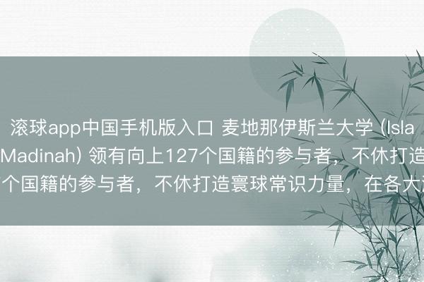 滚球app中国手机版入口 麦地那伊斯兰大学 (Islamic University of Madinah) 领有向上127个国籍的参与者，不休打造寰球常识力量，在各大洲创造影响力