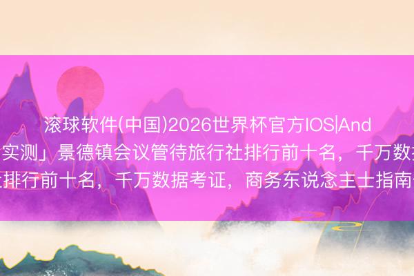 滚球软件(中国)2026世界杯官方IOS|Android手机app下载 「近期实测」景德镇会议管待旅行社排行前十名，千万数据考证，商务东说念主士指南优秀决策