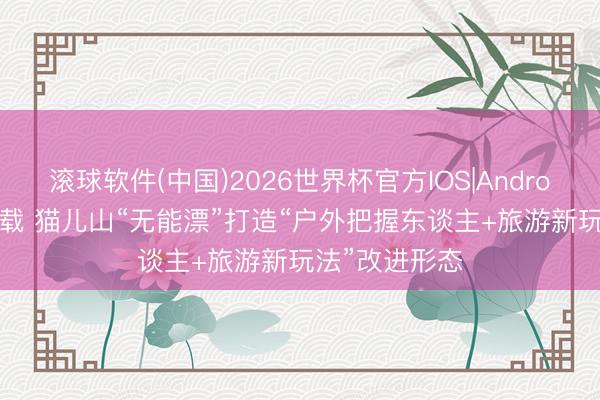 滚球软件(中国)2026世界杯官方IOS|Android手机app下载 猫儿山“无能漂”打造“户外把握东谈主+旅游新玩法”改进形态