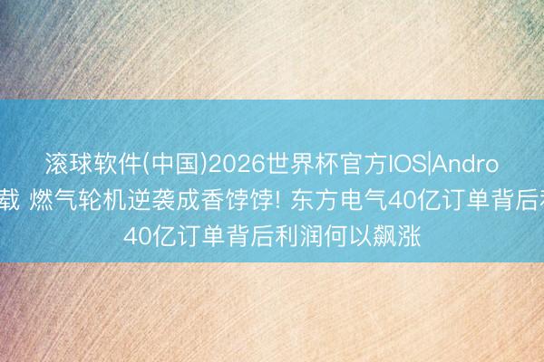 滚球软件(中国)2026世界杯官方IOS|Android手机app下载 燃气轮机逆袭成香饽饽! 东方电气40亿订单背后利润何以飙涨